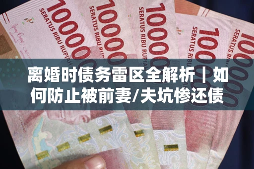 济南离婚时债务雷区全解析｜如何防止被前妻/夫坑惨还债？