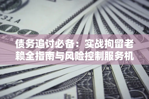 济南债务追讨必备：实战拘留老赖全指南与风险控制服务机构推荐